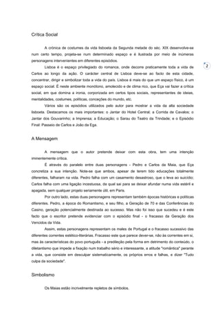 Crítica Social
A crónica de costumes da vida lisboeta da Segunda metade do séc. XIX desenvolve-se
num certo tempo, projeta-se num determinado espaço e é ilustrada por meio de inúmeras
personagens intervenientes em diferentes episódios.
Lisboa é o espaço privilegiado do romance, onde decorre praticamente toda a vida de
Carlos ao longo da ação. O carácter central de Lisboa deve-se ao facto de esta cidade,
concentrar, dirigir e simbolizar toda a vida do país. Lisboa é mais do que um espaço físico, é um
espaço social. É neste ambiente monótono, amolecido e de clima rico, que Eça vai fazer a crítica
social, em que domina a ironia, corporizada em certos tipos sociais, representantes de ideias,
mentalidades, costumes, políticas, conceções do mundo, etc.
Vários são os episódios utilizados pelo autor para mostrar a vida da alta sociedade
lisboeta. Destacamos os mais importantes: o Jantar do Hotel Central; a Corrida de Cavalos; o
Jantar dos Gouvarinho; a Imprensa; a Educação; o Sarau do Teatro da Trindade; e o Episódio
Final: Passeio de Carlos e João da Ega.

A Mensagem
A mensagem que o autor pretende deixar com esta obra, tem uma intenção
iminentemente crítica.
É através do paralelo entre duas personagens - Pedro e Carlos da Maia, que Eça
concretiza a sua intenção. Note-se que ambos, apesar de terem tido educações totalmente
diferentes, falharam na vida. Pedro falha com um casamento desastroso, que o leva ao suicídio;
Carlos falha com uma ligação incestuosa, da qual sai para se deixar afundar numa vida estéril e
apagada, sem qualquer projeto seriamente útil, em Paris.
Por outro lado, estas duas personagens representam também épocas históricas e políticas
diferentes. Pedro, a época do Romantismo, e seu filho, a Geração de 70 e das Conferências do
Casino, geração potencialmente destinada ao sucesso. Mas não foi isso que sucedeu e é este
facto que o escritor pretende evidenciar com o episódio final - o fracasso da Geração dos
Vencidos da Vida.
Assim, estas personagens representam os males de Portugal e o fracasso sucessivo das
diferentes correntes estético-literárias. Fracasso este que parece dever-se, não às correntes em si,
mas às características do povo português - a predileção pela forma em detrimento do conteúdo, o
diletantismo que impede a fixação num trabalho sério e interessante, a atitude "romântica" perante
a vida, que consiste em desculpar sistematicamente, os próprios erros e falhas, e dizer "Tudo
culpa da sociedade".

Simbolismo
Os Maias estão incrivelmente repletos de símbolos.

2

 