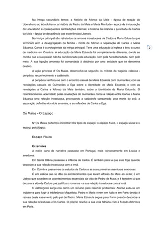 Na intriga secundária temos: a história de Afonso da Maia - época de reação do
Liberalismo ao Absolutismo; a história de Pedro da Maia e Maria Monforte - época de instauração
do Liberalismo e consequentes contradições internas; a história da infância e juventude de Carlos
da Maia - época de decadência das experiências Liberais.
Na intriga principal são retratados os amores incestuosos de Carlos e Maria Eduarda que
terminam com a desagregação da família - morte de Afonso e separação de Carlos e Maria
Eduarda. Carlos é o protagonista da intriga principal. Teve uma educação à inglesa e tirou o curso
de medicina em Coimbra. A educação de Maria Eduarda foi completamente diferente, donde se
conclui que a sua paixão não foi condicionada pela educação, nem pela hereditariedade, nem pelo
meio. A sua ligação amorosa foi comandada à distância por uma entidade que se denomina
destino.
A ação principal d' Os Maias, desenvolve-se segundo os moldes da tragédia clássica peripécia, reconhecimento e catástrofe.
A peripécia verificou-se com o encontro casual de Maria Eduarda com Guimarães; com as
revelações casuais do Guimarães a Ega sobre a identidade de Maria Eduarda; e com as
revelações a Carlos e Afonso da Maia também, sobre a identidade de Maria Eduarda. O
reconhecimento, acarretado pelas revelações do Guimarães, torna a relação entre Carlos e Maria
Eduarda uma relação incestuosa, provocando a catástrofe consumada pela morte do avô; a
separação definitiva dos dois amantes; e as reflexões de Carlos e Ega.

Os Maias - O Espaço
N' Os Maias podemos encontrar três tipos de espaço: o espaço físico, o espaço social e o
espaço psicológico.
Espaço Físico
Exteriores
A maior parte da narrativa passasse em Portugal, mais concretamente em Lisboa e
arredores.
Em Santa Olávia passasse a infância de Carlos. É também para lá que este foge quando
descobre a sua relação incestuosa com a irmã.
Em Coimbra passam-se os estudos de Carlos e as suas primeiras aventuras amorosas.
É em Lisboa que se dão os acontecimentos que levam Afonso da Maia ao exílio; é em
Lisboa que sucedem os acontecimentos essenciais da vida de Pedro da Maia; e é também lá que
decorre a vida de Carlos que justifica o romance - a sua relação incestuosa com a irmã.
O estrangeiro surge-nos como um recurso para resolver problemas. Afonso exila-se em
Inglaterra para fugir à intolerância Miguelista; Pedro e Maria vivem em Itália e em Paris devido à
recusa deste casamento pelo pai de Pedro. Maria Eduarda segue para Paris quando descobre a
sua relação incestuosa com Carlos. O próprio resolve a sua vida falhada com a fixação definitiva
em Paris.

2

 