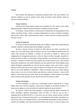 Tempo
Este romance não apresenta um seguimento temporal linear, mas, pelo contrário, uma
estrutura complexa na qual se integram vários "tipos" de tempos: tempo histórico, tempo do
discurso e tempo psicológico.
Tempo Histórico
Entende-se por tempo histórico aquele que se desdobra em dias, meses e anos vividos
pelas personagens, refletindo até acontecimentos cronológicos históricos do país.
N' Os Maias, o tempo histórico é dominado pelo encadeamento de três gerações de uma
família, cujo último membro - Carlos, se destaca relativamente aos outros. A fronteira cronológica
situa-se entre 1820 e 1887, aproximadamente. Assim, o tempo concreto da intriga compreende
cerca de 70 anos.
Tempo do Discurso
Por tempo do discurso entende-se aquele que se deteta no próprio texto organizado pelo
narrador, ordenado ou alterado logicamente, alargado ou resumido.
Na obra, o discurso inicia-se no Outono de 1875, data em que Carlos, concluída a sua
viagem de um ano pela Europa, após a formatura, veio com o avô instalar-se definitivamente em
Lisboa. Pelo processo de analepse, o narrador vai, até parte do capítulo IV, referir-se aos
antepassados do protagonista (juventude e exílio de Afonso da Maia, educação, casamento e
suicídio de Pedro da Maia, e à educação de Carlos da Maia e sua formatura em Coimbra) para
recuperar o presente da história que havia referido nas primeiras linhas do livro. Esta primeira
parte pode considerar-se uma novela introdutória que dura quase 60 anos. Esta analepse ocupa
apenas 90 páginas, apresentadas por meio de resumos e elipses. Assim, como vemos, o tempo
histórico é muito mais longo do que o tempo do discurso. Do Outono de 1875 a Janeiro de 1877 data em que Carlos abandona o Ramalhete - existe uma tentativa para que o tempo histórico
(pouco mais de um ano da vida de Carlos) seja idêntico ao tempo do discurso - cerca de 600
páginas - para tal Eça serve-se muitas vezes da cena dialogada. O último capítulo é uma elipse
(salto no tempo) onde, passados 10 anos, Ega se encontra com Carlos em Lisboa.
Tempo Psicológico
O tempo psicológico é o tempo que a personagem assume interiormente; é o tempo
filtrado pelas suas vivências subjetivas, muitas vezes carregado de densidade dramática. É o
tempo que se alarga ou se encurta conforme o estado de espírito em que se encontra.
No romance, embora não muito frequente, é possível evidenciar alguns momentos de
tempo psicológico nalgumas personagens: Pedro da Maia, na noite em que se deu o
desaparecimento de Maria Monforte e o comunica a seu pai; Carlos, quando recorda o primeiro
beijo que lhe deu a Condessa de Gouvarinho, ou, na companhia de João da Ega, contempla, já no
final de livro, após a sua chegada de Paris, o velho Ramalhete abandonado e ambos recordam o
passado com nostalgia. Uma visão pessimista do Mundo e das coisas. É o caso de "agora o seu

2

 