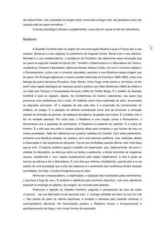 dia estava findo: mas, passadas as longas horas, terminada a longa noite, ele penetrava outra vez
naquela sala de repes vermelhos...".
O tempo psicológico introduz a subjetividade, o que põe em causa as leis do naturalismo.

Realismo
A Questão Coimbrã está na origem de uma renovação literária à qual a França deu o seu
impulso. Sente-se a crise religiosa no positivismo de Auguste Comte. Renan com o seu ateísmo,
Michelet e o seu anticlericalismo, o socialismo de Proudhon vão determinar essa renovação que
se opera na segunda metade do século XIX. Também o Determinismo e o Naturalismo de Taine e,
na literatura, Flaubert e Baudelaire, Alphonse Daudet, Balzac e Zola, uns com o romance realista e
o Parnasianismo, outros com o romance naturalista, exercem a sua influência nessa viragem que
se opera. Em Portugal agitava-se o mesmo sentido reformista em Coimbra (1860-1865), onde uma
falange de jovens devorava Proudhon, Zola, Renan, Victor Hugo, entre outros e, em breve, se fez
sentir essa rajada ideológica de natureza social e política nas Odes Modernas (1865) de Antero e
na Visão dos Tempos e Tempestades Sonoras (1864) de Teófilo Braga. É o rastilho da Questão
Coimbrã à qual se seguem, depois, As Conferências do Casino Lisbonense, nas quais Eça
pronuncia uma conferência com o título «O realismo como nova expressão de arte», enunciando
os seguintes princípios: «É a negação da arte pela arte; é a prescrição do convencional, do
enfático, do piegas. É a abolição da retórica considerada como arte de promover a comoção
usando da inchação do período, da epilepsia da palavra, da gestão dos tropos. É a análise com o
fito na verdade absoluta. Por outro lado, o Realismo é uma reação contra o Romantismo: o
Romantismo era a apoteose do sentimento. O Realismo é anatomia do carácter. É a crítica do
homem. É a arte que nos pinta a nossos próprios olhos para condenar o que houver de mau na
nossa sociedade». Nela faz referência aos quadros realistas de Courbet. Com estes parâmetros,
proclama uma literatura arejada, sã, positiva, com uma natureza soalheira, viva, matizada, aberta
à observação e não propensa ao devaneio. Faz-se eco de Boileau quando afirma «rien n'est beau
que le vrai». O espírito analítico aguça o trabalho do observador, que, objetivamente, tal como o
analista no laboratório, se debruça sobre os factos a explica-los, a tentar encontrar as respetivas
causas, substituindo o «eu» sujeito (subjetivismo) pelo objeto (objetivismo). A arte é posta ao
serviço da ciência e daí o Naturalismo. É uma arte que reforma, moralizando, quando põe a nu os
podres de uma sociedade que a arte dos clássicos e o sentimento dos românticos tinham deixado
camuflados. Diz Zola: «Cacher l'imaginaire sous le réel».
Afirma-se o impessoalismo, a objetividade, a captação das impressões pelos sentimentos,
o que leva à fuga do «eu». É evidente a apetência pelo pormenor descritivo, com uma relevância
especial no emprego do adjetivo, da imagem, do concreto pelo abstrato.
Pratica-se a rejeição do trabalho inventivo, segundo o pensamento de Aain de Lattre
«L'oeuvre... est une fabrication et de seconde main. L' ouvrage véritable est dans ce que l'on voit
». São postos de parte os valores espirituais, é anulado o interesse pelo passado nacional, o
cosmopolitismo afirma-se. De francamente positivo o Realismo trouxe o enriquecimento e
aperfeiçoamento da língua, com novas formas de expressão.

2

 