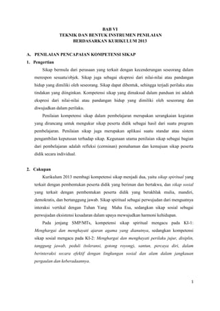 1
BAB VI
TEKNIK DAN BENTUK INSTRUMEN PENILAIAN
BERDASARKAN KURIKULUM 2013
A. PENILAIAN PENCAPAIAN KOMPETENSI SIKAP
1. Pengertian
Sikap bermula dari perasaan yang terkait dengan kecenderungan seseorang dalam
merespon sesuatu/objek. Sikap juga sebagai ekspresi dari nilai-nilai atau pandangan
hidup yang dimiliki oleh seseorang. Sikap dapat dibentuk, sehingga terjadi perilaku atau
tindakan yang diinginkan. Kompetensi sikap yang dimaksud dalam panduan ini adalah
ekspresi dari nilai-nilai atau pandangan hidup yang dimiliki oleh seseorang dan
diwujudkan dalam perilaku.
Penilaian kompetensi sikap dalam pembelajaran merupakan serangkaian kegiatan
yang dirancang untuk mengukur sikap peserta didik sebagai hasil dari suatu program
pembelajaran. Penilaian sikap juga merupakan aplikasi suatu standar atau sistem
pengambilan keputusan terhadap sikap. Kegunaan utama penilaian sikap sebagai bagian
dari pembelajaran adalah refleksi (cerminan) pemahaman dan kemajuan sikap peserta
didik secara individual.
2. Cakupan
Kurikulum 2013 membagi kompetensi sikap menjadi dua, yaitu sikap spiritual yang
terkait dengan pembentukan peserta didik yang beriman dan bertakwa, dan sikap sosial
yang terkait dengan pembentukan peserta didik yang berakhlak mulia, mandiri,
demokratis, dan bertanggung jawab. Sikap spiritual sebagai perwujudan dari menguatnya
interaksi vertikal dengan Tuhan Yang Maha Esa, sedangkan sikap sosial sebagai
perwujudan eksistensi kesadaran dalam upaya mewujudkan harmoni kehidupan.
Pada jenjang SMP/MTs, kompetensi sikap spiritual mengacu pada KI-1:
Menghargai dan menghayati ajaran agama yang dianutnya, sedangkan kompetensi
sikap sosial mengacu pada KI-2: Menghargai dan menghayati perilaku jujur, disiplin,
tanggung jawab, peduli (toleransi, gotong royong), santun, percaya diri, dalam
berinteraksi secara efektif dengan lingkungan sosial dan alam dalam jangkauan
pergaulan dan keberadaannya.
 