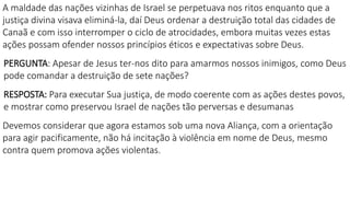 A maldade das nações vizinhas de Israel se perpetuava nos ritos enquanto que a
justiça divina visava eliminá-la, daí Deus ordenar a destruição total das cidades de
Canaã e com isso interromper o ciclo de atrocidades, embora muitas vezes estas
ações possam ofender nossos princípios éticos e expectativas sobre Deus.
PERGUNTA: Apesar de Jesus ter-nos dito para amarmos nossos inimigos, como Deus
pode comandar a destruição de sete nações?
RESPOSTA: Para executar Sua justiça, de modo coerente com as ações destes povos,
e mostrar como preservou Israel de nações tão perversas e desumanas
Devemos considerar que agora estamos sob uma nova Aliança, com a orientação
para agir pacificamente, não há incitação à violência em nome de Deus, mesmo
contra quem promova ações violentas.
 