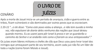 O LIVRO DE
JUÍZES
CENÁRIO
Após a morte de Josué inicia-se um período de anarquia, cisão e guerra entre as
tribos, ficam vulneráveis e são dominados por outros povos que os escravizam.
2.20-22 “...e ele disse: "Como este povo violou a aliança...e não tem ouvido a minha
voz, não expulsarei de diante deles nenhuma das nações que Josué deixou
quando morreu. Eu as usarei para pôr Israel à prova e ver se guardarão o
caminho do Senhor e se andarão nele como o fizeram os seus antepassados".”
Os juízes eram líderes militares e chefes de clãs que Deus usou para livrar Israel dos
inimigos que ameaçavam parte de seu território, assim cada juiz não foi um líder de
toda a nação (como foram Moisés e Josué).
 