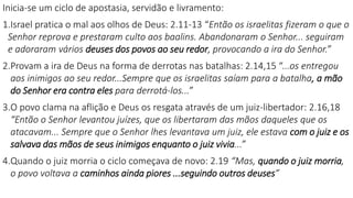 Inicia-se um ciclo de apostasia, servidão e livramento:
1.Israel pratica o mal aos olhos de Deus: 2.11-13 “Então os israelitas fizeram o que o
Senhor reprova e prestaram culto aos baalins. Abandonaram o Senhor... seguiram
e adoraram vários deuses dos povos ao seu redor, provocando a ira do Senhor.”
2.Provam a ira de Deus na forma de derrotas nas batalhas: 2.14,15 “...os entregou
aos inimigos ao seu redor...Sempre que os israelitas saíam para a batalha, a mão
do Senhor era contra eles para derrotá-los...”
3.O povo clama na aflição e Deus os resgata através de um juiz-libertador: 2.16,18
“Então o Senhor levantou juízes, que os libertaram das mãos daqueles que os
atacavam... Sempre que o Senhor lhes levantava um juiz, ele estava com o juiz e os
salvava das mãos de seus inimigos enquanto o juiz vivia...”
4.Quando o juiz morria o ciclo começava de novo: 2.19 “Mas, quando o juiz morria,
o povo voltava a caminhos ainda piores ...seguindo outros deuses”
 