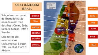 OTONIEL
SANSÃO
IBZÃ
DÉBORA
ABDOM
TOLA
SANGAR
ELOM
JAIR
JEFTÉ
EÚDE
GIDEÃO
OS 12 JUÍZES EM
ISRAEL
Seis juízes com papel
de libertadores são
narrados com mais
detalhes : Otniel, Eúde,
Débora, Gideão, Jefté e
Sansão.
Seis outros são
mencionados
rapidamente: Sangar,
Tola, Jair, Ibsã, Elom e
Abdom.
 