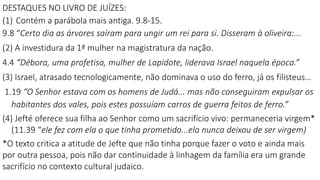 DESTAQUES NO LIVRO DE JUÍZES:
(1) Contém a parábola mais antiga. 9.8-15.
9.8 “Certo dia as árvores saíram para ungir um rei para si. Disseram à oliveira:...
(2) A investidura da 1ª mulher na magistratura da nação.
4.4 “Débora, uma profetisa, mulher de Lapidote, liderava Israel naquela época.”
(3) Israel, atrasado tecnologicamente, não dominava o uso do ferro, já os filisteus…
1.19 “O Senhor estava com os homens de Judá... mas não conseguiram expulsar os
habitantes dos vales, pois estes possuíam carros de guerra feitos de ferro.”
(4) Jefté oferece sua filha ao Senhor como um sacrifício vivo: permaneceria virgem*
(11.39 “ele fez com ela o que tinha prometido...ela nunca deixou de ser virgem)
*O texto critica a atitude de Jefte que não tinha porque fazer o voto e ainda mais
por outra pessoa, pois não dar continuidade à linhagem da família era um grande
sacrifício no contexto cultural judaico.
 