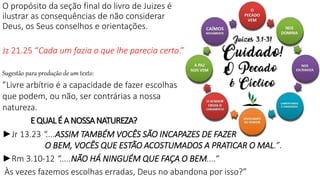O propósito da seção final do livro de Juizes é
ilustrar as consequências de não considerar
Deus, os Seus conselhos e orientações.
Jz 21.25 “Cada um fazia o que lhe parecia certo.”
Sugestão para produção de um texto:
”Livre arbítrio é a capacidade de fazer escolhas
que podem, ou não, ser contrárias a nossa
natureza.
E QUALÉ A NOSSANATUREZA?
►Jr 13.23 “....ASSIM TAMBÉM VOCÊS SÃO INCAPAZES DE FAZER
O BEM, VOCÊS QUE ESTÃO ACOSTUMADOS A PRATICAR O MAL.”.
►Rm 3.10-12 “.....NÃO HÁ NINGUÉM QUE FAÇA O BEM....“
Às vezes fazemos escolhas erradas, Deus no abandona por isso?”
 