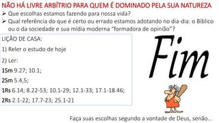 LIÇÃO DE CASA:
1) Reler o estudo de hoje
2) Ler:
1Sm 9.27; 10.1;
2Sm 5.4,5;
1Rs 6.14; 8.22-53; 10.1-29; 12.1-33; 17.1-18.46;
2Rs 2.1-22; 17.7-23; 25.1-21
NÃO HÁ LIVRE ARBÍTRIO PARA QUEM É DOMINADO PELA SUA NATUREZA
 Que escolhas estamos fazendo para nossa vida?
 Qual referência do que é certo ou errado estamos adotando no dia-dia: o Bíblico
ou o da sociedade e sua mídia moderna “formadora de opinião”?
Faça suas escolhas segundo a vontade de Deus, senão...
 