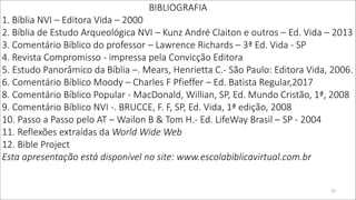 BIBLIOGRAFIA
1. Bíblia NVI – Editora Vida – 2000
2. Bíblia de Estudo Arqueológica NVI – Kunz André Claiton e outros – Ed. Vida – 2013
3. Comentário Bíblico do professor – Lawrence Richards – 3ª Ed. Vida - SP
4. Revista Compromisso - impressa pela Convicção Editora
5. Estudo Panorâmico da Bíblia –. Mears, Henrietta C.- São Paulo: Editora Vida, 2006.
6. Comentário Bíblico Moody – Charles F Pfieffer – Ed. Batista Regular,2017
8. Comentário Bíblico Popular - MacDonald, Willian, SP, Ed. Mundo Cristão, 1ª, 2008
9. Comentário Bíblico NVI -. BRUCCE, F. F, SP, Ed. Vida, 1ª edição, 2008
10. Passo a Passo pelo AT – Wailon B & Tom H.- Ed. LifeWay Brasil – SP - 2004
11. Reflexões extraídas da World Wide Web
12. Bible Project
Esta apresentação está disponível no site: www.escolabiblicavirtual.com.br
23
 