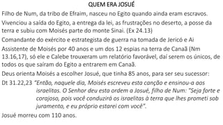 QUEM ERA JOSUÉ
Filho de Num, da tribo de Efraim, nasceu no Egito quando ainda eram escravos.
Vivenciou a saída do Egito, a entrega da lei, as frustrações no deserto, a posse da
terra e subiu com Moisés parte do monte Sinai. (Ex 24.13)
Comandante do exército e estrategista de guerra na tomada de Jericó e Ai
Assistente de Moisés por 40 anos e um dos 12 espias na terra de Canaã (Nm
13.16,17), só ele e Calebe trouxeram um relatório favorável, daí serem os únicos, de
todos os que saíram do Egito a entrarem em Canaã.
Deus orienta Moisés a escolher Josué, que tinha 85 anos, para ser seu sucessor:
Dt 31.22,23 “Então, naquele dia, Moisés escreveu esta canção e ensinou-a aos
israelitas. O Senhor deu esta ordem a Josué, filho de Num: "Seja forte e
corajoso, pois você conduzirá os israelitas à terra que lhes prometi sob
juramento, e eu próprio estarei com você".
Josué morreu com 110 anos.
 