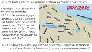 Em Canaã (do tamanho de Sergipe) havia 7 estados, autônomos e hostis entre si.
Js 3.10 “...saberão que o Deus vivo está no meio de vocês...expulsará...os cananeus,
os hititas, os heveus, os ferezeus, os girgaseus, os amorreus e os jebuseus.”
A estratégia militar de Josué era
divinamente orientada:
Js 5.13,14 “Estando Josué já perto
de Jericó, olhou para cima e viu
um homem de pé, empunhando
uma espada..."Você é por nós,
ou por nossos inimigos?” "Nem
uma coisa nem outra“..."Venho
na qualidade de comandante do
exército do Senhor”
 