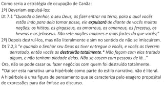 Como seria a estratégia de ocupação de Canãa:
1º) Deveriam expulsá-los:
Dt 7.1 “Quando o Senhor, o seu Deus, os fizer entrar na terra, para a qual vocês
estão indo para dela tomar posse, ele expulsará de diante de vocês muitas
nações: os hititas, os girgaseus, os amorreus, os cananeus, os ferezeus, os
heveus e os jebuseus. São sete nações maiores e mais fortes do que vocês;”
2º) Depois destruí-los, mas não literalmente e sim no sentido de não se imiscuírem.
Dt 7.2,3 “e quando o Senhor seu Deus as tiver entregue a vocês, e vocês as tiverem
derrotado, então vocês as destruirão totalmente.* Não façam com elas tratado
algum, e não tenham piedade delas. Não se casem com pessoas de lá...”
Ora, não se pode casar ou fazer negócios com quem foi destruído totalmente.
*Daí ser esta narrativa uma hipérbole como parte do estilo narrativo, não é literal.
A hipérbole é uma figura de pensamento que se caracteriza pelo exagero proposital
de expressões para dar ênfase ao discurso.
 