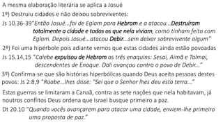 A mesma elaboração literária se aplica a Josué
1º) Destruiu cidades e não deixou sobreviventes:
Js 10.36-39“Então Josué...foi de Eglom para Hebrom e a atacou...Destruíram
totalmente a cidade e todos os que nela viviam, como tinham feito com
Eglom. Depois Josué...atacou Debir...sem deixar sobrevivente algum”
2º) Foi uma hipérbole pois adiante vemos que estas cidades ainda estão povoadas
Js 15.14,15 “Calebe expulsou de Hebrom os três enaquins: Sesai, Aimã e Talmai,
descendentes de Enaque. Dali avançou contra o povo de Debir...”
3º) Confirma-se que são histórias hiperbólicas quando Deus aceita pessoas destes
povos: Js 2.8,9 “Raabe...lhes disse: "Sei que o Senhor lhes deu esta terra...”
Estas guerras se limitaram a Canaã, contra as sete nações que nela habitavam, já
noutros conflitos Deus ordena que Israel busque primeiro a paz.
Dt 20.10 “Quando vocês avançarem para atacar uma cidade, enviem-lhe primeiro
uma proposta de paz.”
 