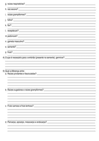g. raízes respiratórias? __________________________________________________________________
___________________________________________________________________________________
h. raiz escora? _________________________________________________________________________
___________________________________________________________________________________
i. raízes grampiformes? _________________________________________________________________
___________________________________________________________________________________
j. folha? ______________________________________________________________________________
___________________________________________________________________________________
k. flor? _______________________________________________________________________________
___________________________________________________________________________________
l. receptáculo? ________________________________________________________________________
___________________________________________________________________________________
m.pedúnculo? _________________________________________________________________________
___________________________________________________________________________________
n. gameta masculino? ___________________________________________________________________
___________________________________________________________________________________
o. semente? ___________________________________________________________________________
___________________________________________________________________________________
p. fruto? ______________________________________________________________________________
___________________________________________________________________________________
4) O que é necessário para o embrião (presente na semente), germinar? _____________________________
_____________________________________________________________________________________
_____________________________________________________________________________________
_____________________________________________________________________________________
_____________________________________________________________________________________
5) Qual a diferença entre:
a. Raízes pivotantes e fasciculadas? _______________________________________________________
___________________________________________________________________________________
___________________________________________________________________________________
___________________________________________________________________________________
___________________________________________________________________________________
___________________________________________________________________________________
b. Raízes sugadoras e raízes grampiformes? _________________________________________________
___________________________________________________________________________________
___________________________________________________________________________________
___________________________________________________________________________________
___________________________________________________________________________________
___________________________________________________________________________________
c. Fruto carnoso e fruto lenhoso? __________________________________________________________
___________________________________________________________________________________
___________________________________________________________________________________
___________________________________________________________________________________
___________________________________________________________________________________
___________________________________________________________________________________
d. Pericarpo, epicarpo, mesocarpo e endocarpo? _____________________________________________
___________________________________________________________________________________
___________________________________________________________________________________
___________________________________________________________________________________
 