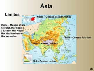 Ásia   Limites Norte – Oceano Glacial Árctico Este – Oceano Pacífico Sul – Oceano Índico  Oeste – Montes Urais,  Rio Ural, Mar Cáspio, Cáucaso, Mar Negro,  Mar Mediterrâneo e  Mar Vermelho  Área – 43.608.000 Km 2 MJ 
