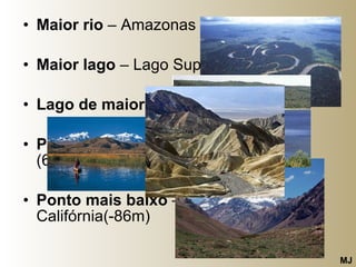 Maior rio  – Amazonas Maior lago  – Lago Superior, Canadá Lago de maior altitude  - Titicaca  Ponto de maior altitude  – Aconcágua (6960m) Ponto mais baixo  – Vale da Morte, Califórnia(-86m)  MJ 