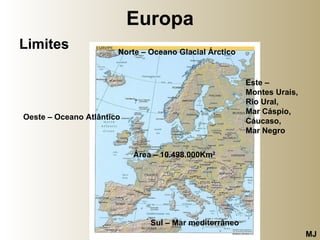 Europa Limites Norte – Oceano Glacial Árctico Este –  Montes Urais, Rio Ural,  Mar Cáspio, Cáucaso,  Mar Negro Sul – Mar mediterrâneo   Oeste – Oceano Atlântico Área – 10.498.000Km 2 MJ 