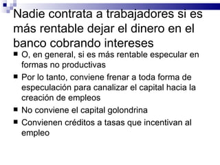 Nadie contrata a trabajadores si es m á s rentable dejar el dinero en el banco cobrando intereses O, en general, si es m á s rentable especular en formas no productivas Por lo tanto, conviene frenar a toda forma de especulación para canalizar el capital hacia la creación de empleos No conviene el capital golondrina Convienen créditos a tasas que incentivan al empleo 