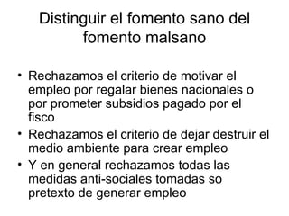 Distinguir el fomento sano del fomento malsano Rechazamos el criterio de motivar el empleo por regalar bienes nacionales o por prometer subsidios pagado por el fisco Rechazamos el criterio de dejar destruir el medio ambiente para crear empleo Y en general rechazamos todas las medidas anti-sociales tomadas so pretexto de generar empleo 