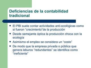 Deficiencias de la contabilidad tradicional El PBI suele contar actividades anti-ecológicas como si fueron “crecimiento”de la producci ó n Desde semejante óptica la producción choca con la ecología Asimismo el empleo se considera un “costo” De modo que la empresa privada o p ú blica que genera laburos “redundantes” se identifica como “ineficiente” 