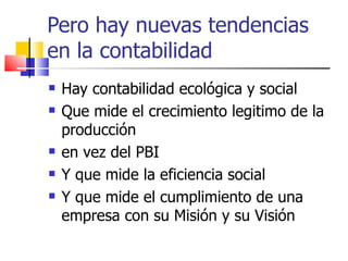 Pero hay nuevas tendencias en la contabilidad Hay contabilidad ecológica y social Que mide el crecimiento legitimo de la producción  en vez del PBI Y que mide la eficiencia social Y que mide el cumplimiento de una empresa con su Misión y su Visión 