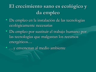 El crecimiento sano es ecológico y da empleo Da empleo en la instalación de las tecnologías ecológicamente necesarias Da empleo por sustituir el trabajo humano por las tecnologías que malgastan los recursos energéticos… … y envenenan al medio ambiente 