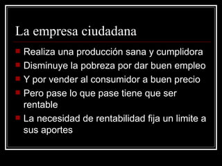 La empresa ciudadana Realiza una producción sana y cumplidora Disminuye la pobreza por dar buen empleo Y por vender al consumidor a buen precio Pero pase lo que pase tiene que ser rentable La necesidad de rentabilidad fija un limite a sus aportes 