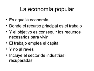 La economía popular Es aquella economía Donde el recurso principal es el trabajo Y el objetivo es conseguir los recursos necesarios para vivir El trabajo emplea el capital Y no al revés Incluye el sector de industrias recuperadas 