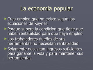 La economía popular Crea empleo que no existe según las ecuaciones de Keynes Porque supera la condición que tiene que haber rentabilidad para que haya empleo Los trabajadores dueños de sus herramientas no necesitan rentabilidad Solamente necesitan ingresos suficientes para ganarse la vida y para mantener sus herramientas 