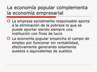 La economía popular complementa la economía empresarial La empresa socialmente responsable aporta a la eliminación de la pobreza lo que se puede aportar siendo siempre una institución con fines de lucro La economía popular ensancha el campo de empleo por funcionar sin rentabilidad, efectivamente generando solamente sueldos o equivalentes de sueldos 