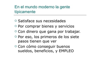 En el mundo moderno la gente típicamente Satisface sus necesidades Por comprar bienes y servicios Con dinero que gana por trabajar. Por eso, los primeros de los siete pasos tienen que ver Con c ómo  conseguir buenos sueldos, beneficios, y EMPLEO 