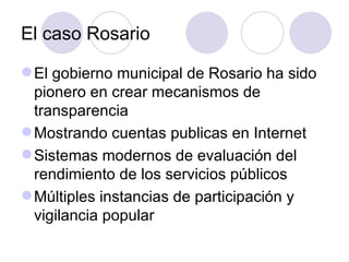 El caso Rosario El gobierno municipal de Rosario ha sido pionero en crear mecanismos de transparencia Mostrando cuentas publicas en Internet Sistemas modernos de evaluación del rendimiento de los servicios públicos Múltiples instancias de participación y vigilancia popular 