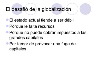 El desafió de la globalización El estado actual tiende a ser débil Porque le falta recursos Porque no puede cobrar impuestos a las grandes capitales Por temor de provocar una fuga de capitales 