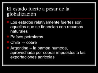 El estado fuerte a pesar de la globalización Los estados relativamente fuertes son aquellos que se financian con recursos naturales Países petroleros Chile  -- cobre Argentina – la pampa humeda, aprovechada por cobrar impuestos a las exportaciones agricolas 