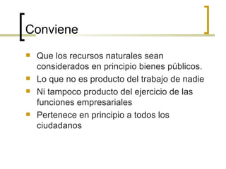 Conviene Que los recursos naturales sean considerados en principio bienes públicos. Lo que no es producto del trabajo de nadie Ni tampoco producto del ejercicio de las funciones empresariales Pertenece en principio a todos los ciudadanos 