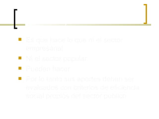 El aporte especifico del estado Es que hace lo que ni el sector empresarial Ni el sector popular Pueden hacer Por lo tanto sus aportes deben ser evaluados con criterios de eficiencia social propios del sector publico 