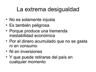 La extrema desigualdad No es solamente injusta Es también peligrosa Porque produce una tremenda inestabilidad económica Por el dinero acumulado que no se gasta ni en consumo Ni en inversiones Y que puede retirarse del país en cualquier momento 