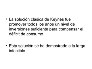 La solución clásica de Keynes fue promover todos los a ños un nivel de inversiones suficiente para compensar el déficit de consumo Esta solución se ha demostrado a la larga infactible 