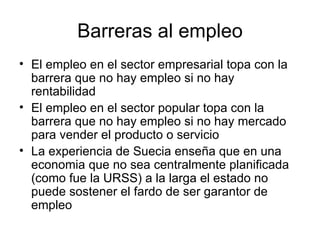 Barreras al empleo El empleo en el sector empresarial topa con la barrera que no hay empleo si no hay rentabilidad  El empleo en el sector popular topa con la barrera que no hay empleo si no hay mercado para vender el producto o servicio La experiencia de Suecia ense ña que en una economia que no sea centralmente planificada (como fue la URSS) a la  larga  el estado no puede sostener el fardo de ser garantor de empleo 
