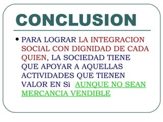 CONCLUSION PARA LOGRAR  LA INTEGRACION SOCIAL CON DIGNIDAD DE CADA QUIEN , LA SOCIEDAD TIENE QUE APOYAR A AQUELLAS ACTIVIDADES QUE TIENEN VALOR EN S ì  AUNQUE NO SEAN MERCANCIA VENDIBLE 