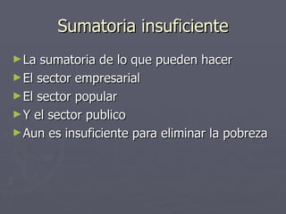 Sumatoria insuficiente La sumatoria de lo que pueden hacer El sector empresarial El sector popular Y el sector publico Aun es insuficiente para eliminar la pobreza 