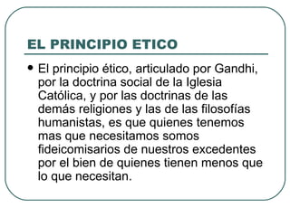 EL PRINCIPIO ETICO El principio ético, articulado por Gandhi, por la doctrina social de la Iglesia Católica, y por las doctrinas de las demás religiones y las de las filosofías humanistas, es que quienes tenemos mas que necesitamos somos fideicomisarios de nuestros excedentes por el bien de quienes tienen menos que lo que necesitan. 