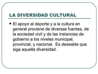 LA DIVERSIDAD CULTURAL El apoyo al deporte y a la cultura en general proviene de diversas fuentes, de la sociedad civil y de las instancias de gobierno a los niveles municipal, provincial, y nacional.  Es deseable que siga aquella diversidad. 