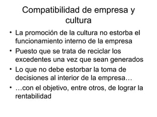 Compatibilidad de empresa y cultura La promoción de la cultura no estorba el funcionamiento interno de la empresa Puesto que se trata de reciclar los excedentes una vez que sean generados Lo  que no debe estorbar la toma de decisiones al interior de la empresa… … con el objetivo, entre otros, de lograr la rentabilidad  