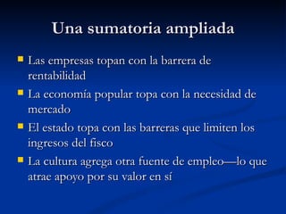 Una sumatoria ampliada Las empresas topan con la barrera de rentabilidad La economía popular topa con la necesidad de mercado El estado topa con las barreras que limiten los ingresos del fisco La cultura agrega otra fuente de empleo—lo que atrae apoyo por su valor en sí 