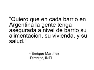 “ Quiero que en cada barrio en Argentina la gente tenga asegurada a nivel de barrio su alimentacion, su vivienda, y su salud.” --Enrique Martínez Director, INTI 