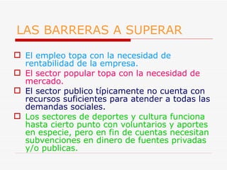 LAS BARRERAS A SUPERAR El empleo topa con la necesidad de rentabilidad de la empresa. El sector popular topa con la necesidad de mercado. El sector publico típicamente no cuenta con recursos suficientes para atender a todas las demandas sociales. Los sectores de deportes y cultura funciona hasta cierto punto con voluntarios y aportes en especie, pero en fin de cuentas necesitan subvenciones en dinero de fuentes privadas y/o publicas. 