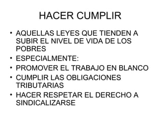 HACER CUMPLIR  AQUELLAS LEYES QUE TIENDEN A SUBIR EL NIVEL DE VIDA DE LOS POBRES ESPECIALMENTE: PROMOVER EL TRABAJO EN BLANCO CUMPLIR LAS OBLIGACIONES TRIBUTARIAS HACER RESPETAR EL DERECHO A SINDICALIZARSE 