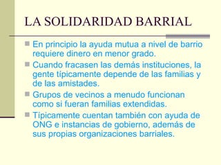 LA SOLIDARIDAD BARRIAL En principio la ayuda mutua a nivel de barrio requiere dinero en menor grado. Cuando fracasen las demás instituciones, la gente típicamente depende de las familias y de las amistades. Grupos de vecinos a menudo funcionan como si fueran familias extendidas. Típicamente cuentan también con ayuda de ONG e instancias de gobierno, además de sus propias organizaciones barriales. 