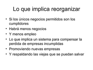 Lo que implica reorganizar Si los únicos negocios permitidos son los cumplidores Habrá menos negocios Y menos empleo Lo que implica un sistema para compensar la perdida de empresas incumplidas Promoviendo nuevas empresas Y respaldando las viejas que se puedan salvar  